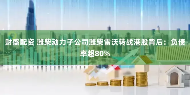 财盛配资 潍柴动力子公司潍柴雷沃转战港股背后：负债率超80%