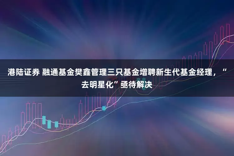 港陆证券 融通基金樊鑫管理三只基金增聘新生代基金经理，“去明星化”亟待解决