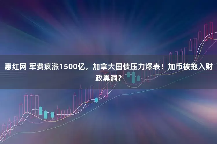 惠红网 军费疯涨1500亿，加拿大国债压力爆表！加币被拖入财政黑洞？