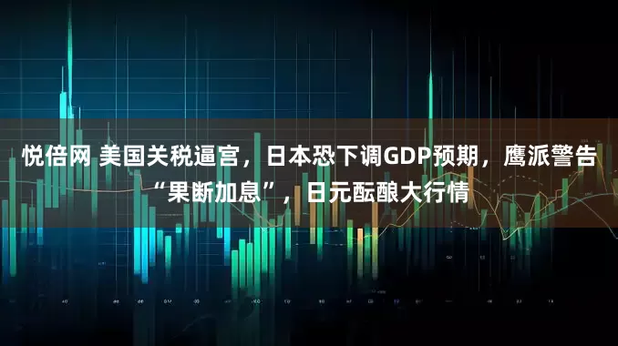 悦倍网 美国关税逼宫，日本恐下调GDP预期，鹰派警告“果断加息”，日元酝酿大行情