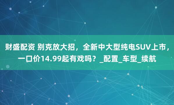 财盛配资 别克放大招，全新中大型纯电SUV上市，一口价14.99起有戏吗？_配置_车型_续航
