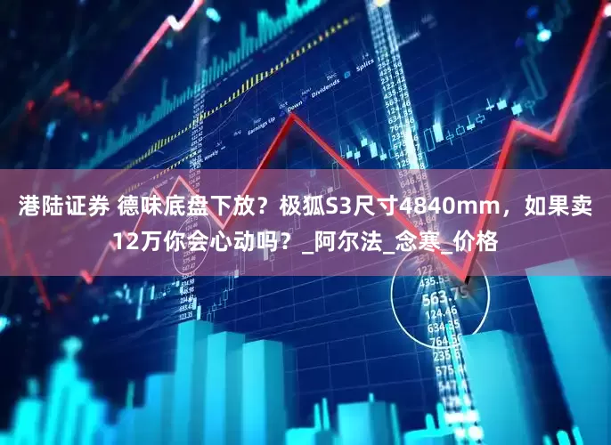 港陆证券 德味底盘下放？极狐S3尺寸4840mm，如果卖12万你会心动吗？_阿尔法_念寒_价格