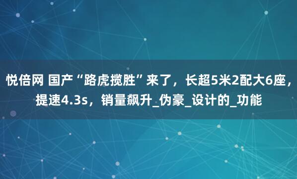 悦倍网 国产“路虎揽胜”来了，长超5米2配大6座，提速4.3s，销量飙升_伪豪_设计的_功能