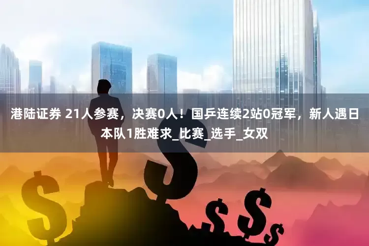 港陆证券 21人参赛，决赛0人！国乒连续2站0冠军，新人遇日本队1胜难求_比赛_选手_女双