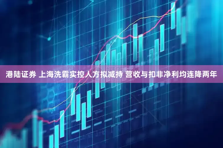 港陆证券 上海洗霸实控人方拟减持 营收与扣非净利均连降两年