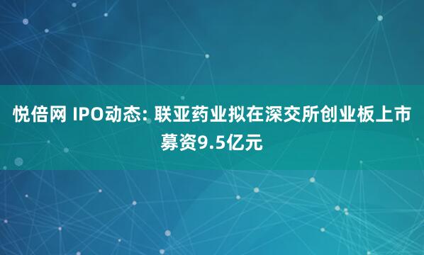 悦倍网 IPO动态: 联亚药业拟在深交所创业板上市募资9.5亿元
