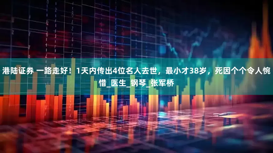 港陆证券 一路走好！1天内传出4位名人去世，最小才38岁，死因个个令人惋惜_医生_钢琴_张军桥