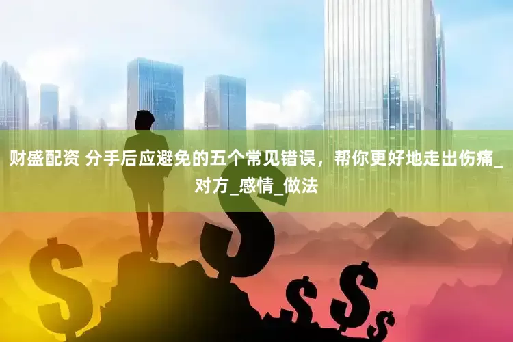财盛配资 分手后应避免的五个常见错误，帮你更好地走出伤痛_对方_感情_做法