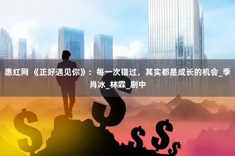 惠红网 《正好遇见你》：每一次错过，其实都是成长的机会_季肖冰_林霖_剧中