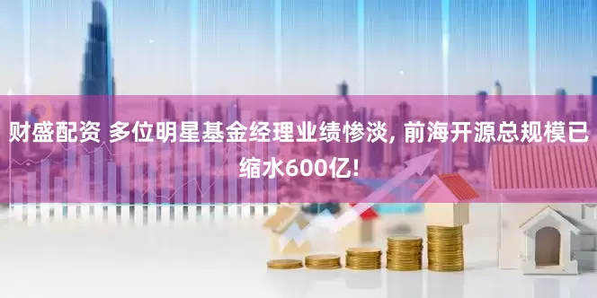 财盛配资 多位明星基金经理业绩惨淡, 前海开源总规模已缩水600亿!