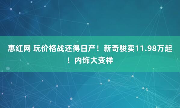 惠红网 玩价格战还得日产！新奇骏卖11.98万起！内饰大变样