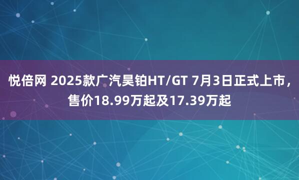 悦倍网 2025款广汽昊铂HT/GT 7月3日正式上市，售价18.99万起及17.39万起