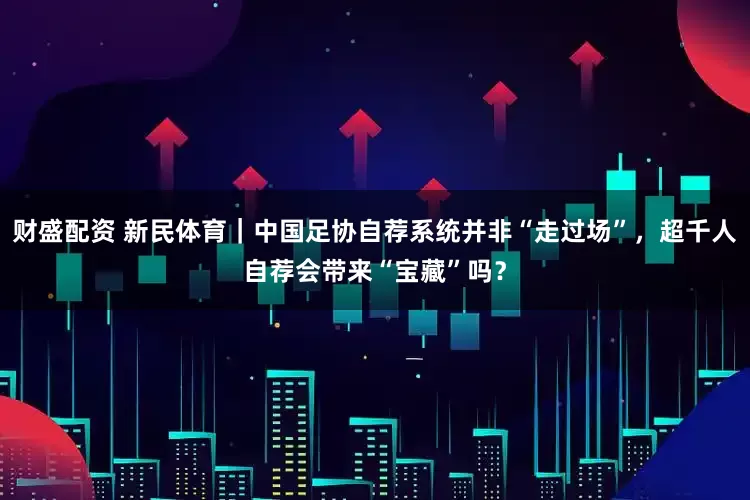 财盛配资 新民体育｜中国足协自荐系统并非“走过场”，超千人自荐会带来“宝藏”吗？