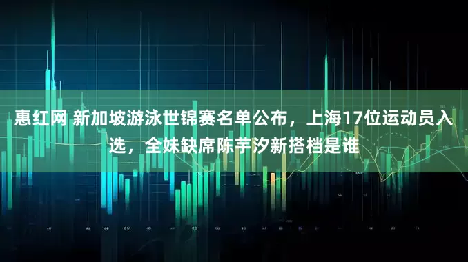 惠红网 新加坡游泳世锦赛名单公布，上海17位运动员入选，全妹缺席陈芋汐新搭档是谁