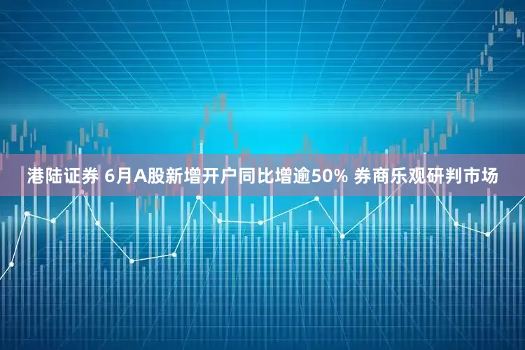 港陆证券 6月A股新增开户同比增逾50% 券商乐观研判市场