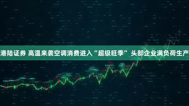 港陆证券 高温来袭空调消费进入“超级旺季” 头部企业满负荷生产