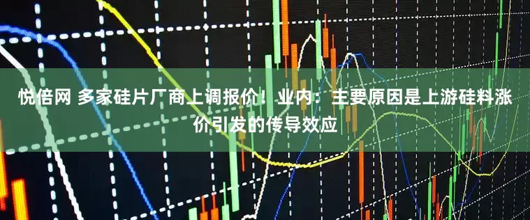 悦倍网 多家硅片厂商上调报价！业内：主要原因是上游硅料涨价引发的传导效应