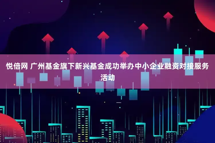 悦倍网 广州基金旗下新兴基金成功举办中小企业融资对接服务活动