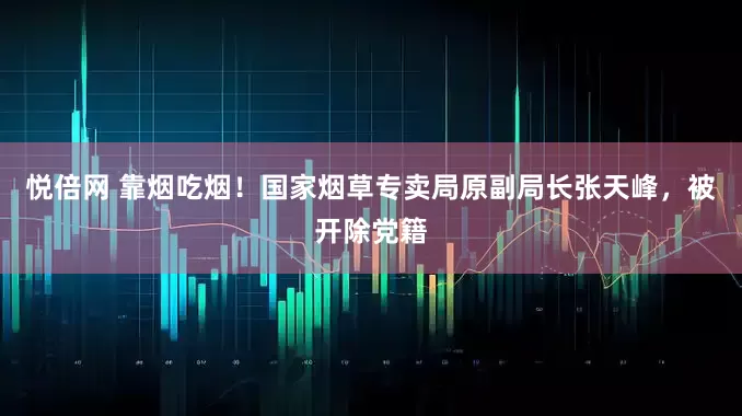 悦倍网 靠烟吃烟！国家烟草专卖局原副局长张天峰，被开除党籍