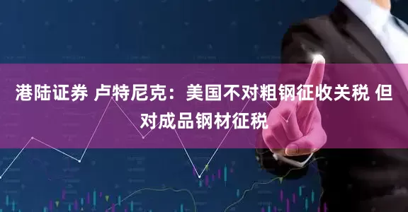 港陆证券 卢特尼克：美国不对粗钢征收关税 但对成品钢材征税