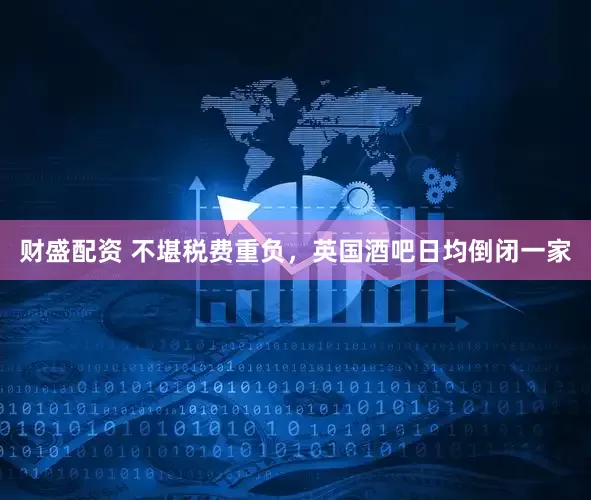 财盛配资 不堪税费重负，英国酒吧日均倒闭一家