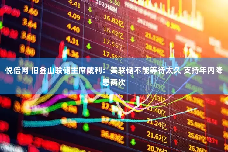 悦倍网 旧金山联储主席戴利：美联储不能等待太久 支持年内降息两次