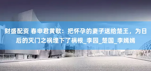 财盛配资 春申君黄歇：把怀孕的妻子送给楚王，为日后的灭门之祸埋下了祸根_李园_楚国_李嫣嫣