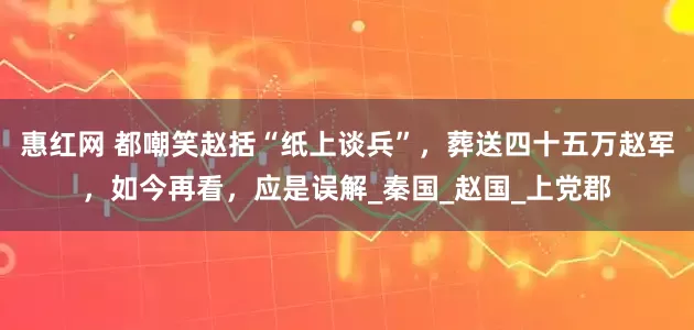 惠红网 都嘲笑赵括“纸上谈兵”，葬送四十五万赵军，如今再看，应是误解_秦国_赵国_上党郡
