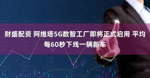 财盛配资 阿维塔5G数智工厂即将正式启用 平均每60秒下线一辆新车