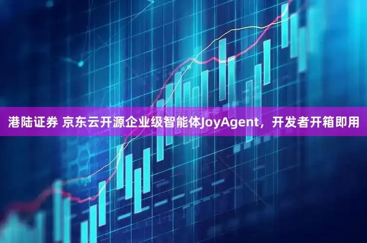 港陆证券 京东云开源企业级智能体JoyAgent，开发者开箱即用
