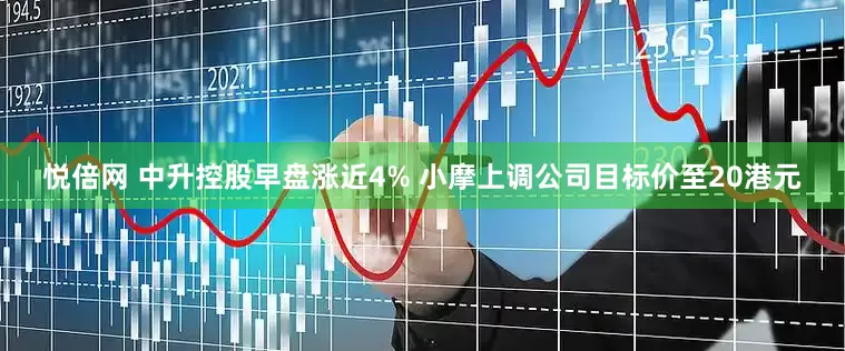 悦倍网 中升控股早盘涨近4% 小摩上调公司目标价至20港元