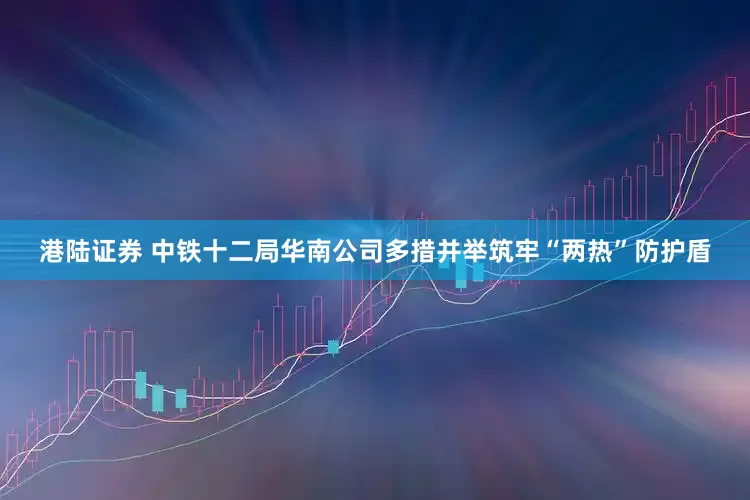 港陆证券 中铁十二局华南公司多措并举筑牢“两热”防护盾