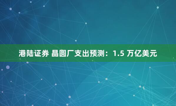 港陆证券 晶圆厂支出预测：1.5 万亿美元