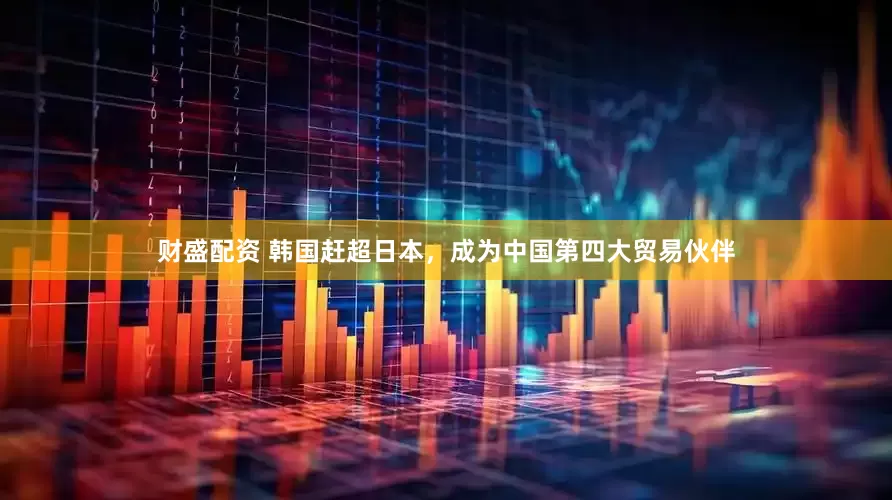 财盛配资 韩国赶超日本，成为中国第四大贸易伙伴