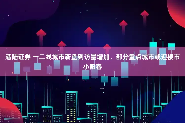 港陆证券 一二线城市新盘到访量增加，部分重点城市或迎楼市小阳春