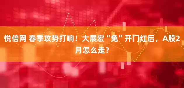 悦倍网 春季攻势打响！大展宏“兔”开门红后，A股2月怎么走？