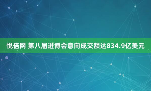 悦倍网 第八届进博会意向成交额达834.9亿美元