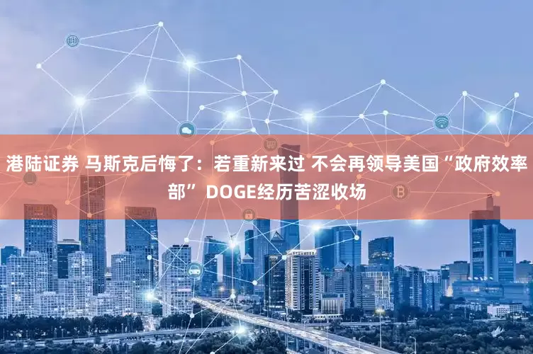 港陆证券 马斯克后悔了：若重新来过 不会再领导美国“政府效率部” DOGE经历苦涩收场