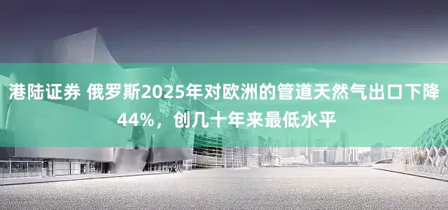 港陆证券 俄罗斯2025年对欧洲的管道天然气出口下降 44%，创几十年来最低水平