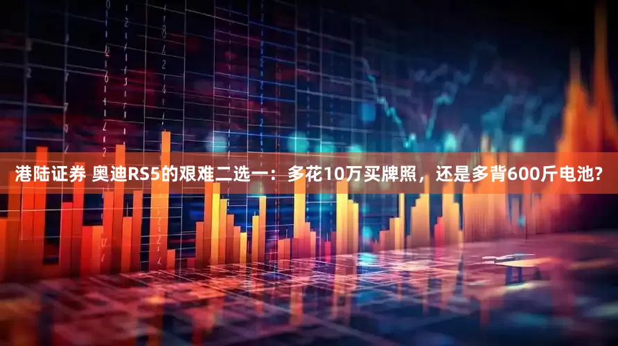 港陆证券 奥迪RS5的艰难二选一:多花10万买牌照,还是多背600斤电池?