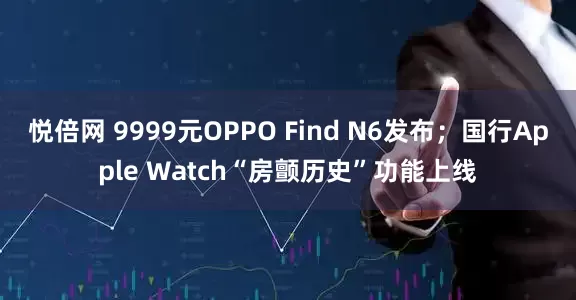 悦倍网 9999元OPPO Find N6发布；国行Apple Watch“房颤历史”功能上线