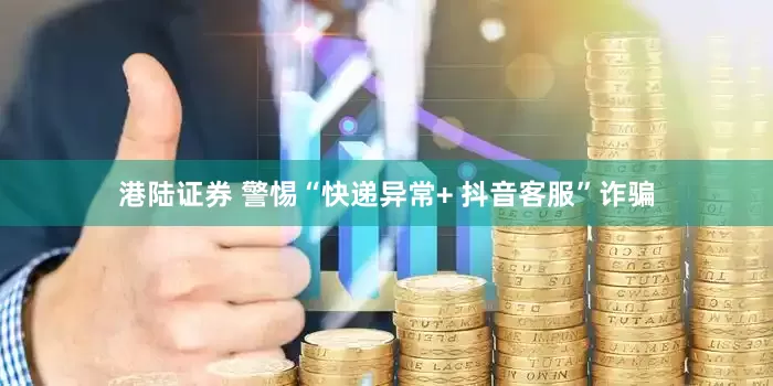 港陆证券 警惕“快递异常+ 抖音客服”诈骗