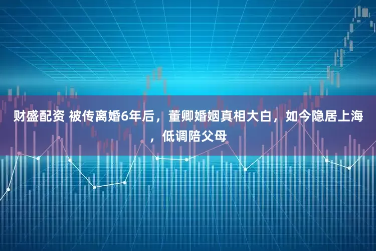 财盛配资 被传离婚6年后，董卿婚姻真相大白，如今隐居上海，低调陪父母